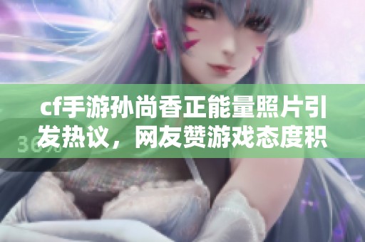 cf手游孫尚香正能量照片引發(fā)熱議，網(wǎng)友贊游戲態(tài)度積極向上