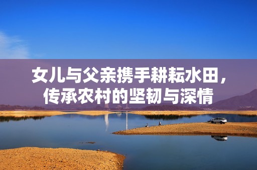 女兒與父親攜手耕耘水田，傳承農(nóng)村的堅(jiān)韌與深情