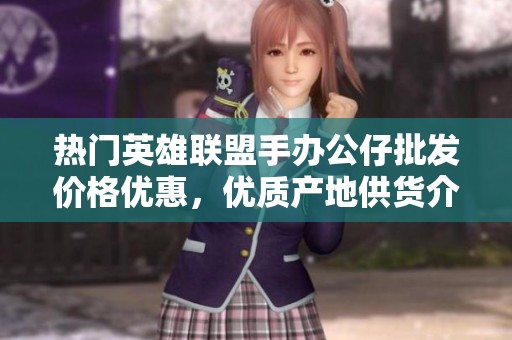 熱門英雄聯(lián)盟手辦公仔批發(fā)價格優(yōu)惠，優(yōu)質(zhì)產(chǎn)地供貨介紹