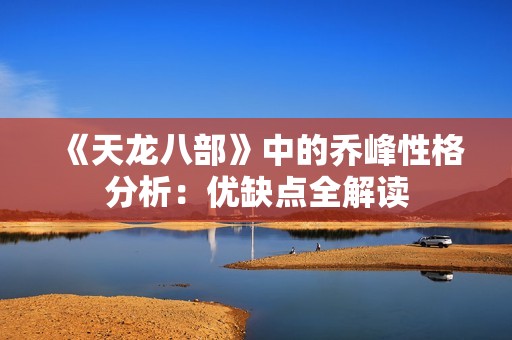 《天龍八部》中的喬峰性格分析：優(yōu)缺點(diǎn)全解讀