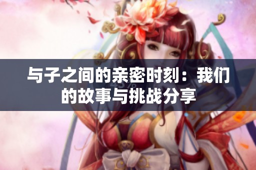 與子之間的親密時刻：我們的故事與挑戰(zhàn)分享