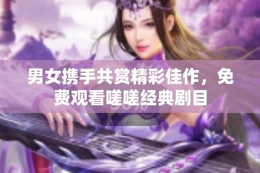 男女攜手共賞精彩佳作，免費觀看嗟嗟經(jīng)典劇目