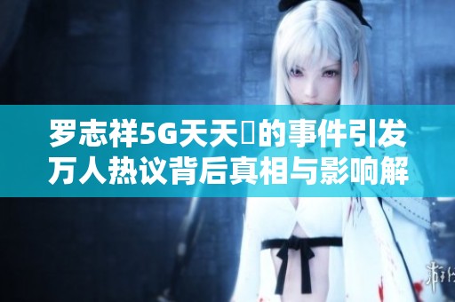 羅志祥5G天天奭的事件引發(fā)萬人熱議背后真相與影響解析