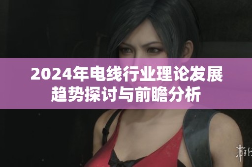 2024年電線行業(yè)理論發(fā)展趨勢探討與前瞻分析