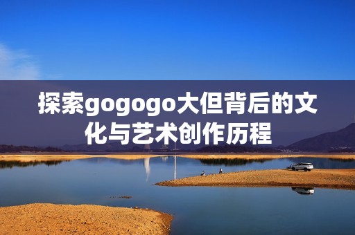 探索gogogo大但背后的文化與藝術(shù)創(chuàng)作歷程