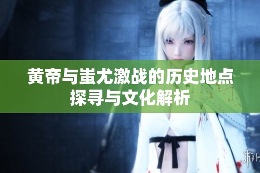 黃帝與蚩尤激戰(zhàn)的歷史地點(diǎn)探尋與文化解析