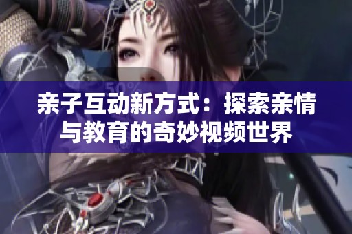 親子互動(dòng)新方式：探索親情與教育的奇妙視頻世界
