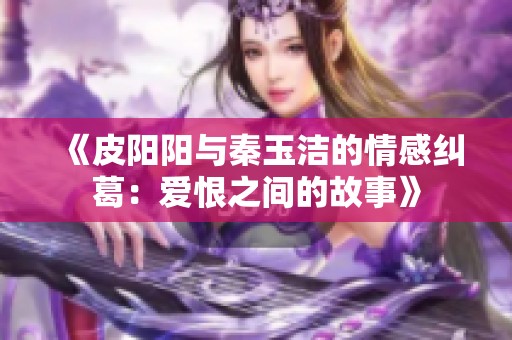 《皮陽陽與秦玉潔的情感糾葛：愛恨之間的故事》