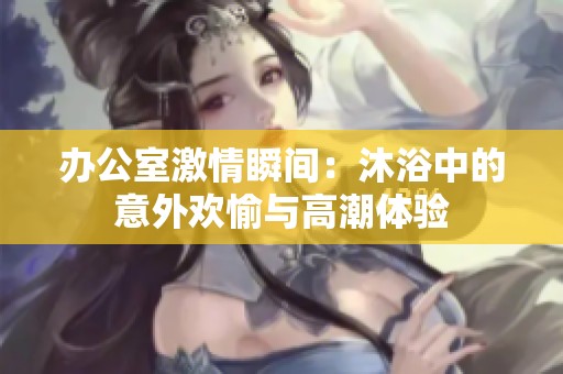 辦公室激情瞬間：沐浴中的意外歡愉與高潮體驗(yàn)