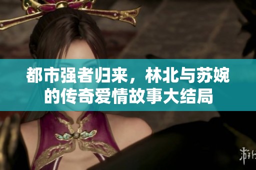 都市強者歸來，林北與蘇婉的傳奇愛情故事大結(jié)局