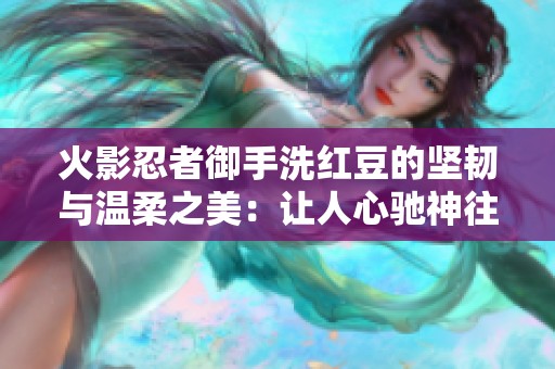 火影忍者御手洗紅豆的堅(jiān)韌與溫柔之美：讓人心馳神往的魅力探秘