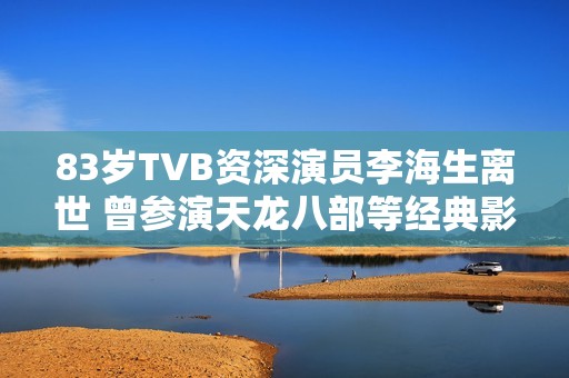 83歲TVB資深演員李海生離世 曾參演天龍八部等經(jīng)典影視作品