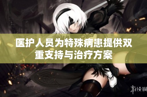 醫(yī)護(hù)人員為特殊病患提供雙重支持與治療方案