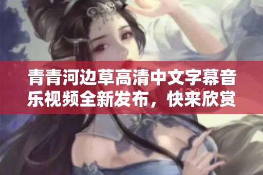 青青河邊草高清中文字幕音樂(lè)視頻全新發(fā)布，快來(lái)欣賞！