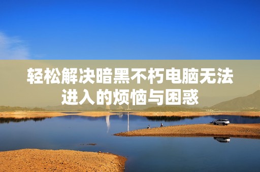 輕松解決暗黑不朽電腦無法進入的煩惱與困惑