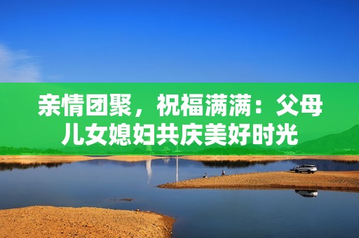 親情團(tuán)聚，祝福滿滿：父母兒女媳婦共慶美好時(shí)光