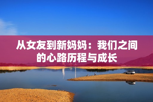 從女友到新媽媽?zhuān)何覀冎g的心路歷程與成長(zhǎng)