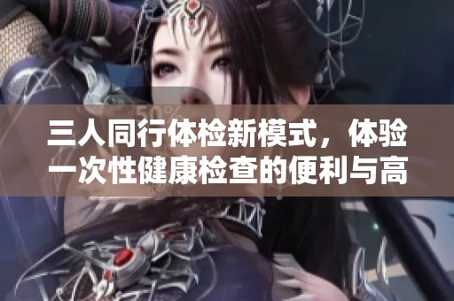 三人同行體檢新模式，體驗一次性健康檢查的便利與高效