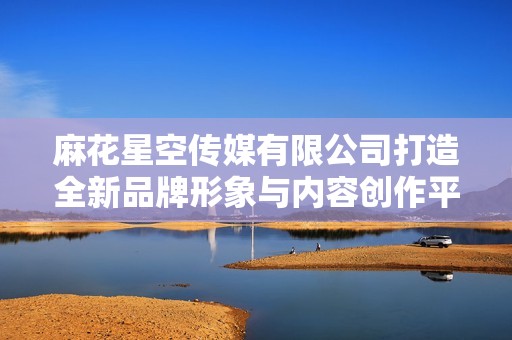 麻花星空傳媒有限公司打造全新品牌形象與內(nèi)容創(chuàng)作平臺(tái)