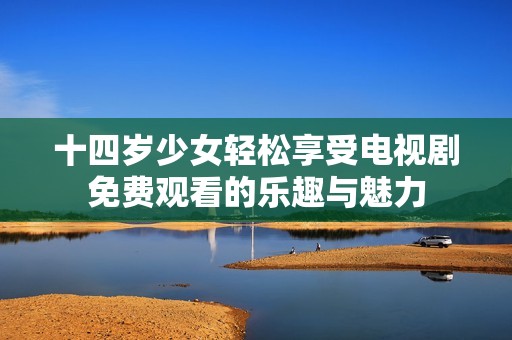 十四歲少女輕松享受電視劇免費觀看的樂趣與魅力
