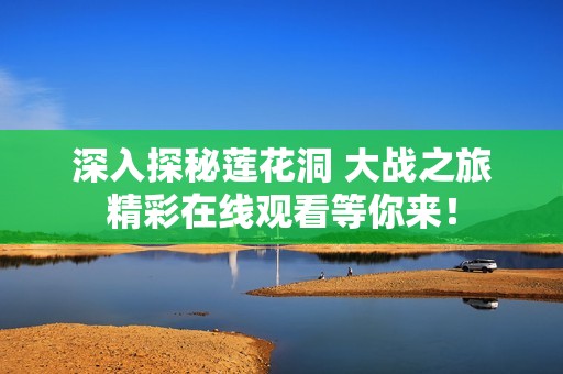 深入探秘蓮花洞 大戰(zhàn)之旅精彩在線觀看等你來！