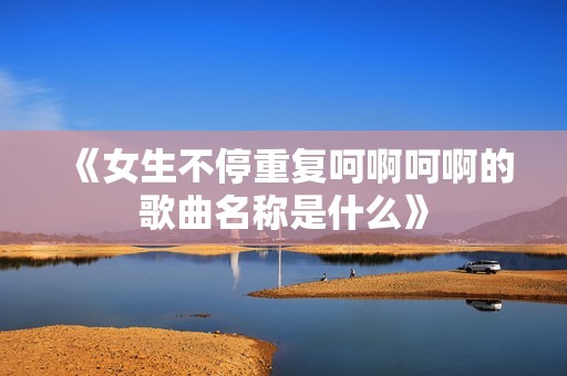 《女生不停重復(fù)呵啊呵啊的歌曲名稱是什么》
