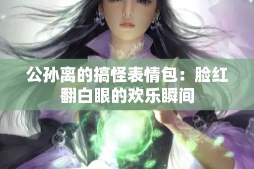 公孫離的搞怪表情包：臉紅翻白眼的歡樂瞬間