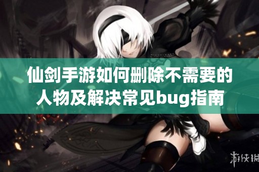 仙劍手游如何刪除不需要的人物及解決常見bug指南