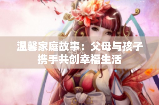 溫馨家庭故事：父母與孩子攜手共創(chuàng)幸福生活
