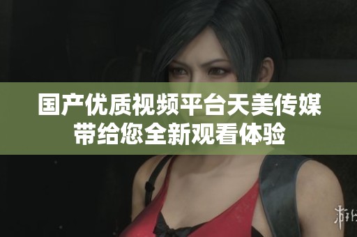 國產(chǎn)優(yōu)質(zhì)視頻平臺天美傳媒帶給您全新觀看體驗