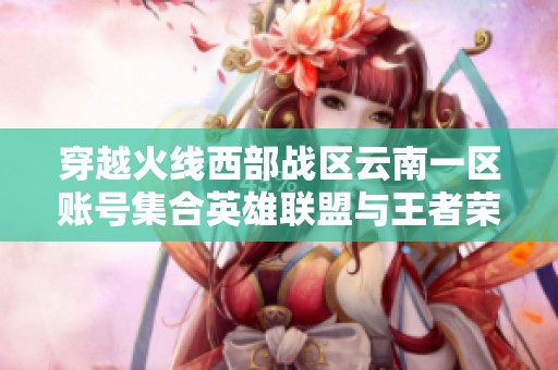 穿越火線西部戰(zhàn)區(qū)云南一區(qū)賬號(hào)集合英雄聯(lián)盟與王者榮耀精彩內(nèi)容 穿越火線西部戰(zhàn)區(qū)云南一區(qū)賬號(hào)集合英雄聯(lián)盟與王者榮耀精彩內(nèi)容