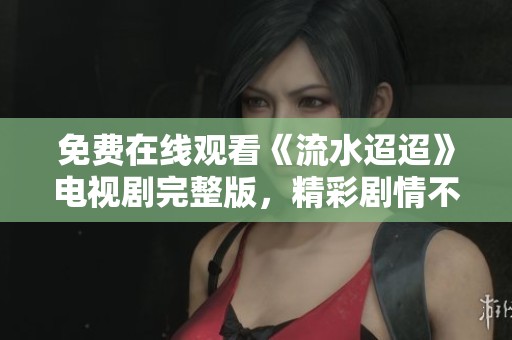 免費在線觀看《流水迢迢》電視劇完整版，精彩劇情不容錯過