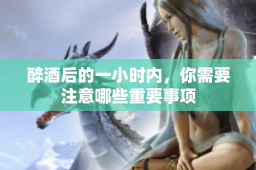 醉酒后的一小時(shí)內(nèi)，你需要注意哪些重要事項(xiàng)