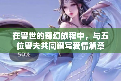 在獸世的奇幻旅程中，與五位獸夫共同譜寫愛情篇章