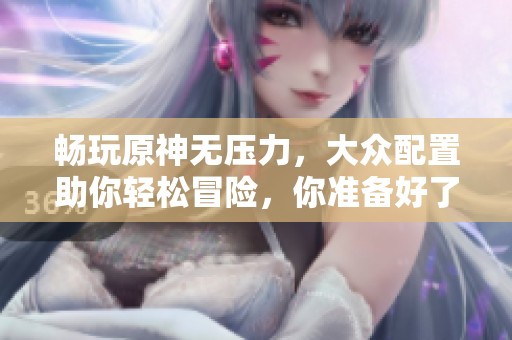 暢玩原神無(wú)壓力，大眾配置助你輕松冒險(xiǎn)，你準(zhǔn)備好了嗎