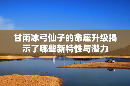 甘雨冰弓仙子的命座升級揭示了哪些新特性與潛力