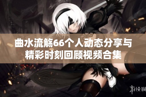 曲水流觴66個人動態(tài)分享與精彩時刻回顧視頻合集