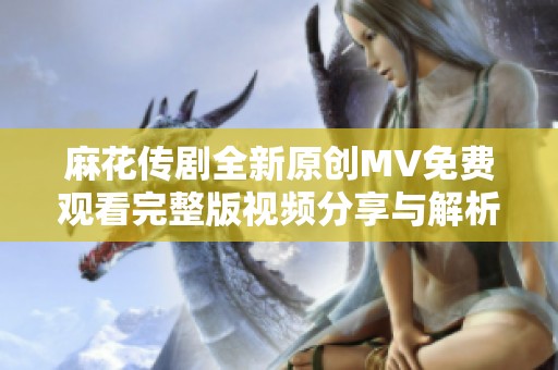 麻花傳劇全新原創(chuàng)MV免費(fèi)觀看完整版視頻分享與解析