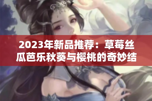 2023年新品推薦：草莓絲瓜芭樂秋葵與櫻桃的奇妙結(jié)合