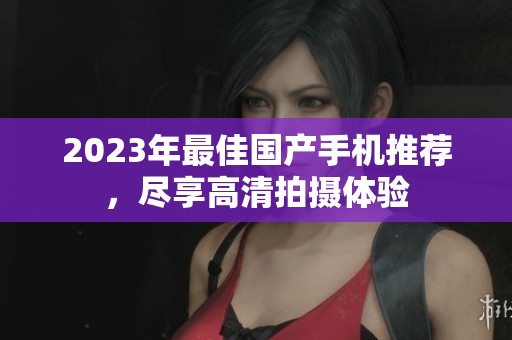 2023年最佳國(guó)產(chǎn)手機(jī)推薦，盡享高清拍攝體驗(yàn)