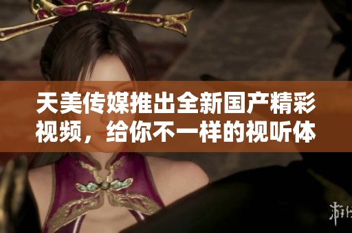 天美傳媒推出全新國產(chǎn)精彩視頻，給你不一樣的視聽體驗(yàn)