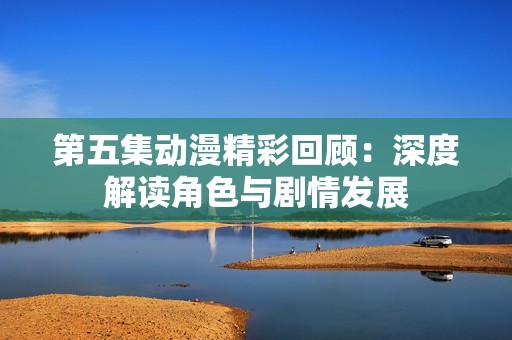 第五集動(dòng)漫精彩回顧：深度解讀角色與劇情發(fā)展