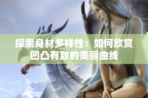 探索身材多樣性：如何欣賞凹凸有致的美麗曲線