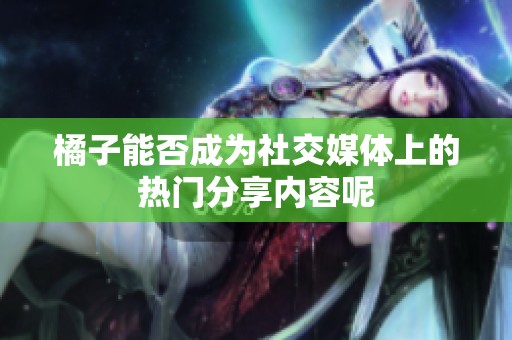 橘子能否成為社交媒體上的熱門分享內(nèi)容呢
