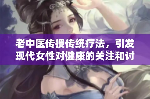 老中醫(yī)傳授傳統(tǒng)療法，引發(fā)現(xiàn)代女性對(duì)健康的關(guān)注和討論