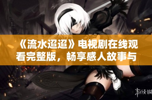 《流水迢迢》電視劇在線觀看完整版，暢享感人故事與精彩瞬間