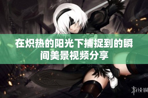 在熾熱的陽光下捕捉到的瞬間美景視頻分享