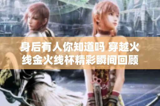 身后有人你知道嗎 穿越火線金火線杯精彩瞬間回顧