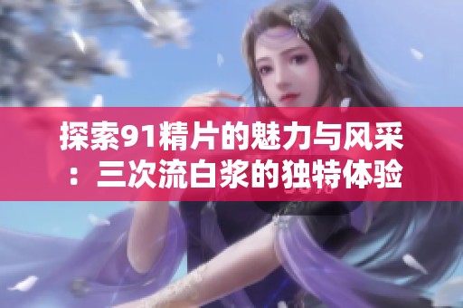 探索91精片的魅力與風(fēng)采：三次流白漿的獨(dú)特體驗(yàn)