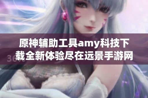 原神輔助工具amy科技下載全新體驗盡在遠景手游網(wǎng)